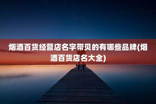 烟酒百货经营店名字带贝的有哪些品牌(烟酒百货店名大全)