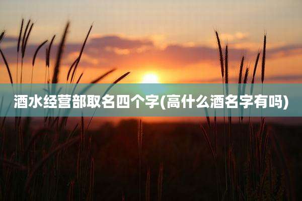 酒水经营部取名四个字(高什么酒名字有吗)