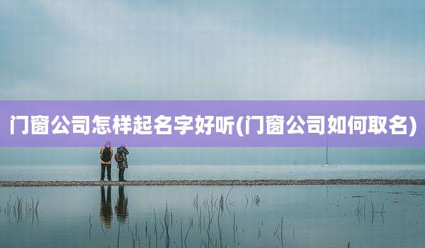 门窗公司怎样起名字好听(门窗公司如何取名)