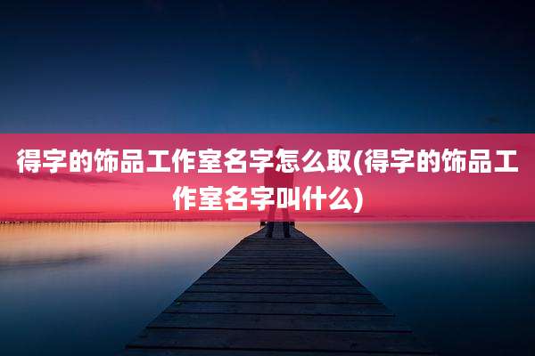 得字的饰品工作室名字怎么取(得字的饰品工作室名字叫什么)