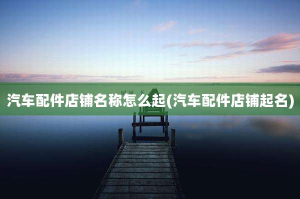 汽车配件店铺名称怎么起(汽车配件店铺起名)