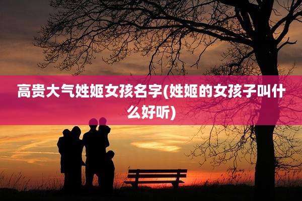 高贵大气姓姬女孩名字(姓姬的女孩子叫什么好听)