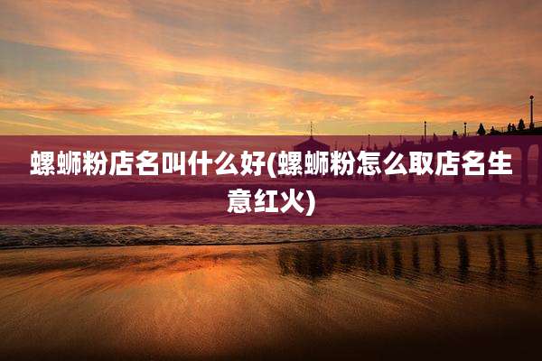 螺蛳粉店名叫什么好(螺蛳粉怎么取店名生意红火)