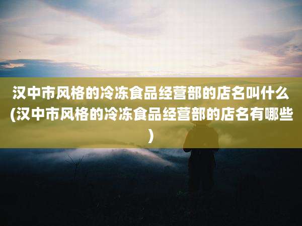 汉中市风格的冷冻食品经营部的店名叫什么(汉中市风格的冷冻食品经营部的店名有哪些)