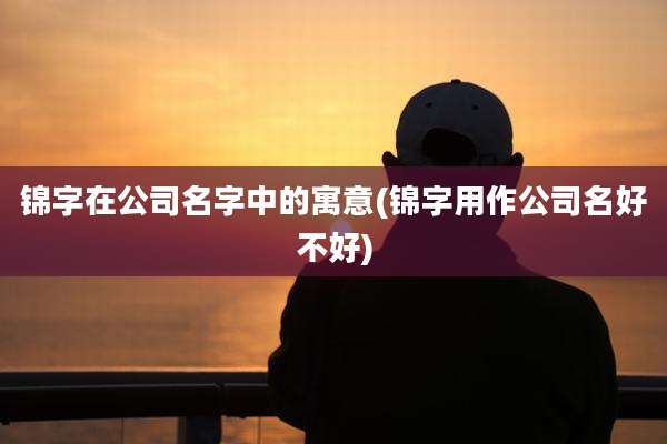锦字在公司名字中的寓意(锦字用作公司名好不好)