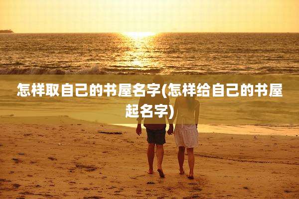 怎样取自己的书屋名字(怎样给自己的书屋起名字)