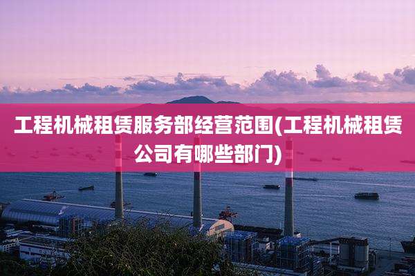 工程机械租赁服务部经营范围(工程机械租赁公司有哪些部门)