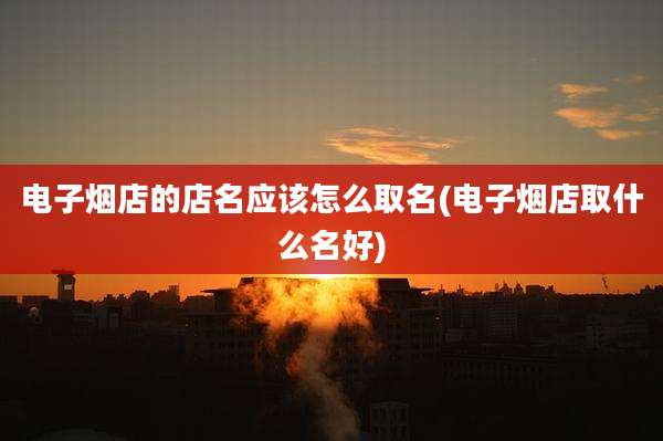 电子烟店的店名应该怎么取名(电子烟店取什么名好)