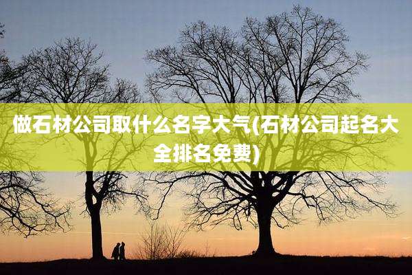 做石材公司取什么名字大气(石材公司起名大全排名免费)