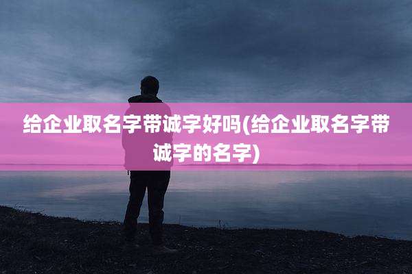 给企业取名字带诚字好吗(给企业取名字带诚字的名字)