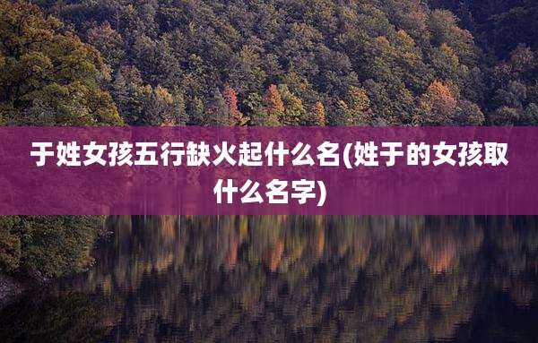 于姓女孩五行缺火起什么名(姓于的女孩取什么名字)