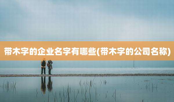 带木字的企业名字有哪些(带木字的公司名称)