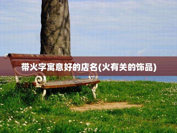 带火字寓意好的店名(火有关的饰品)