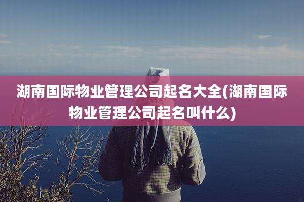 湖南国际物业管理公司起名大全(湖南国际物业管理公司起名叫什么)