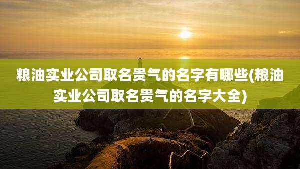 粮油实业公司取名贵气的名字有哪些(粮油实业公司取名贵气的名字大全)