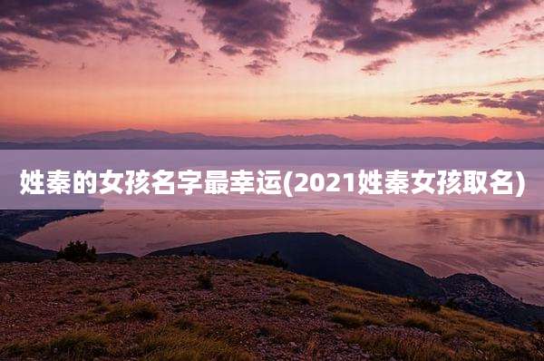姓秦的女孩名字最幸运(2021姓秦女孩取名)
