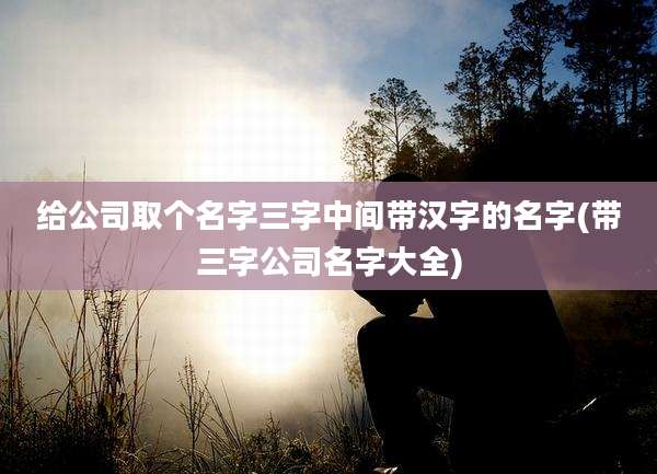 给公司取个名字三字中间带汉字的名字(带三字公司名字大全)