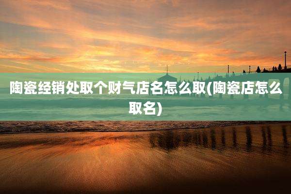 陶瓷经销处取个财气店名怎么取(陶瓷店怎么取名)