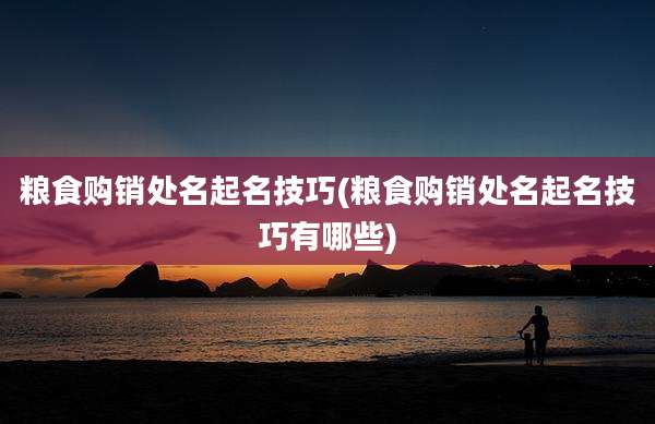 粮食购销处名起名技巧(粮食购销处名起名技巧有哪些)