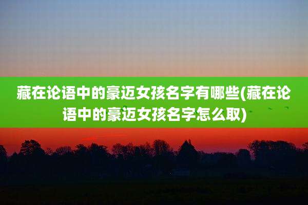 藏在论语中的豪迈女孩名字有哪些(藏在论语中的豪迈女孩名字怎么取)