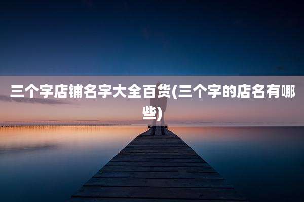 三个字店铺名字大全百货(三个字的店名有哪些)