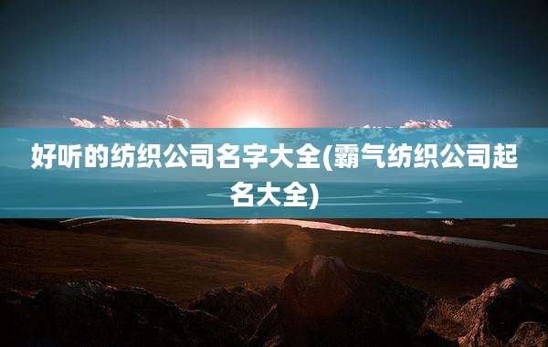 好听的纺织公司名字大全(霸气纺织公司起名大全)
