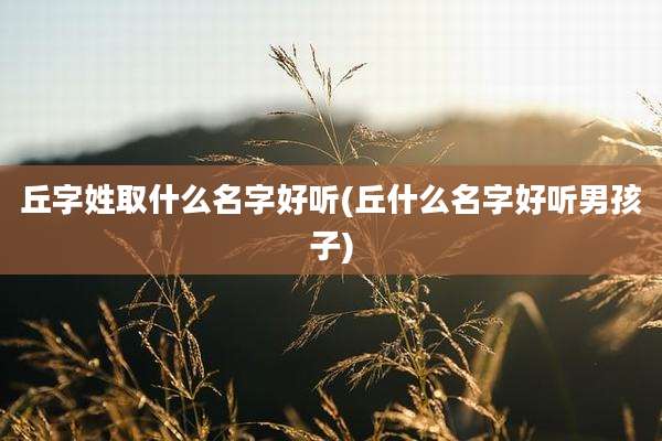 丘字姓取什么名字好听(丘什么名字好听男孩子)