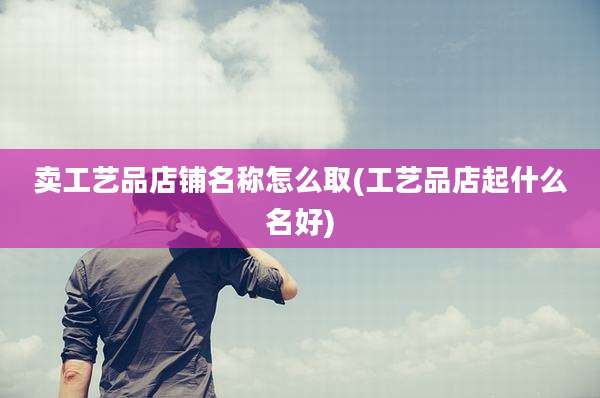 卖工艺品店铺名称怎么取(工艺品店起什么名好)