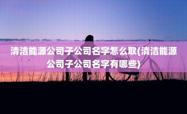 清洁能源公司子公司名字怎么取(清洁能源公司子公司名字有哪些)