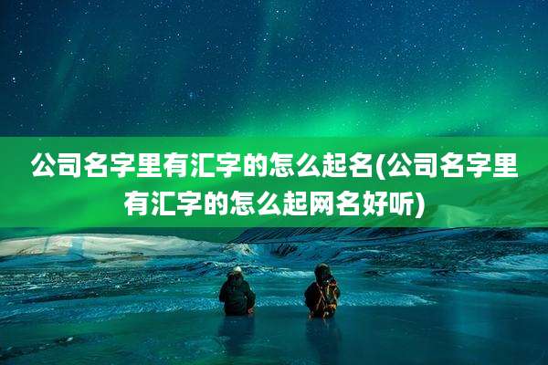 公司名字里有汇字的怎么起名(公司名字里有汇字的怎么起网名好听)