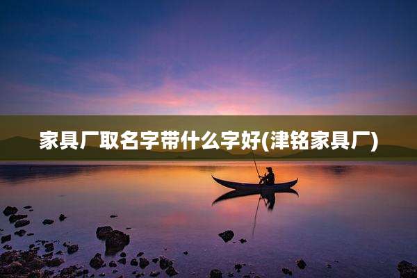 家具厂取名字带什么字好(津铭家具厂)
