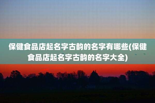 保健食品店起名字古韵的名字有哪些(保健食品店起名字古韵的名字大全)