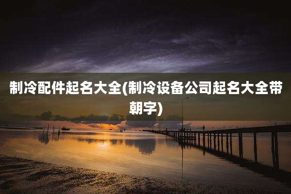 制冷配件起名大全(制冷设备公司起名大全带朝字)