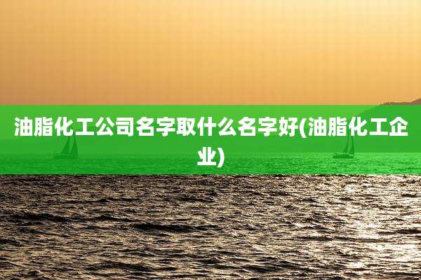 油脂化工公司名字取什么名字好(油脂化工企业)
