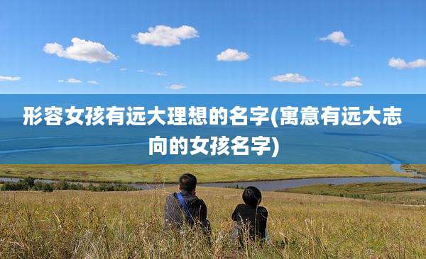 形容女孩有远大理想的名字(寓意有远大志向的女孩名字)