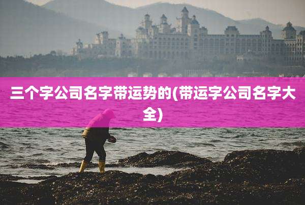 三个字公司名字带运势的(带运字公司名字大全)