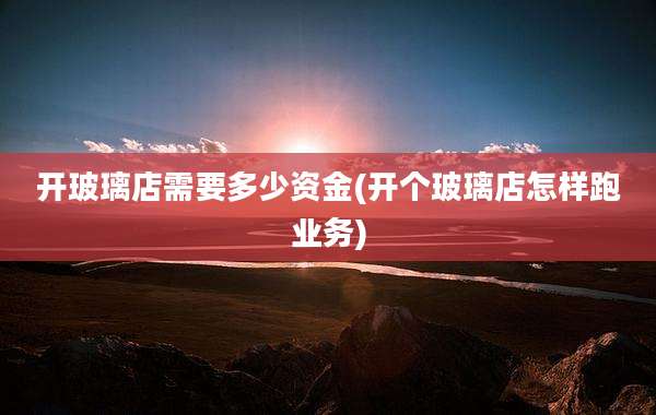 开玻璃店需要多少资金(开个玻璃店怎样跑业务)