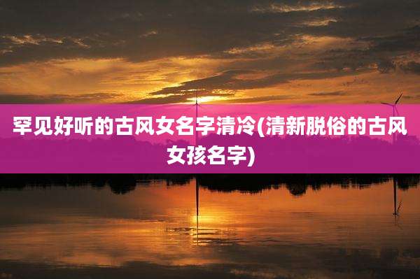 罕见好听的古风女名字清冷(清新脱俗的古风女孩名字)