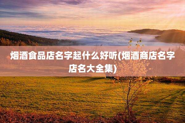 烟酒食品店名字起什么好听(烟酒商店名字店名大全集)
