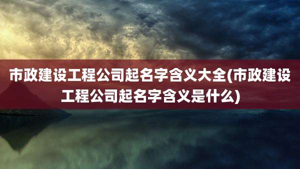 市政建设工程公司起名字含义大全(市政建设工程公司起名字含义是什么)