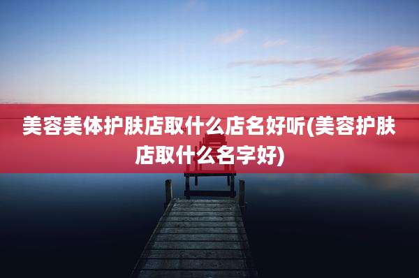 美容美体护肤店取什么店名好听(美容护肤店取什么名字好)