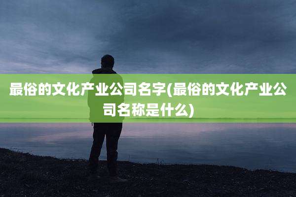 最俗的文化产业公司名字(最俗的文化产业公司名称是什么)