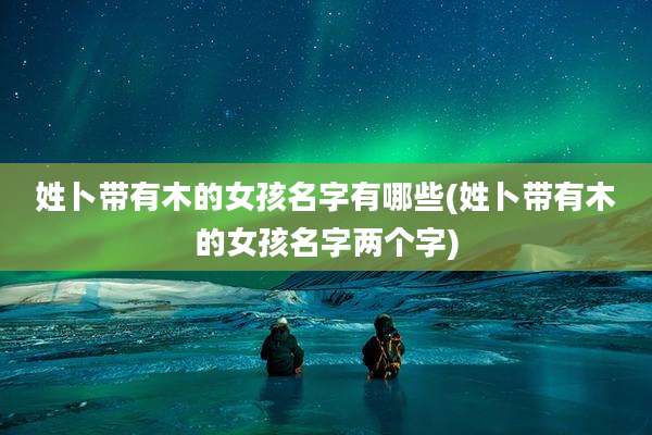 姓卜带有木的女孩名字有哪些(姓卜带有木的女孩名字两个字)