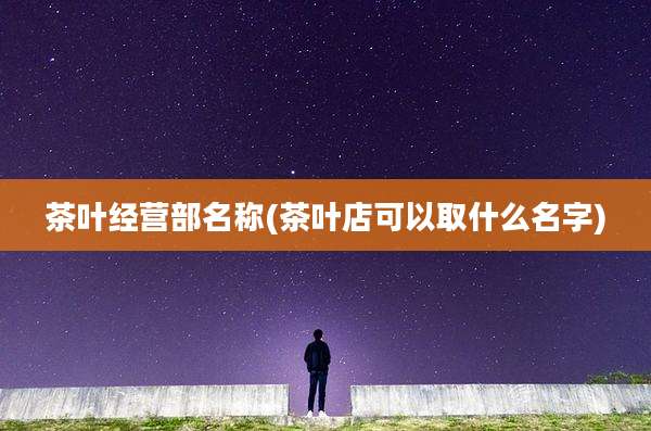 茶叶经营部名称(茶叶店可以取什么名字)