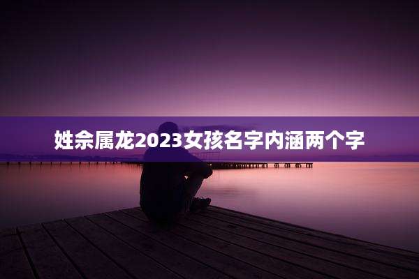 姓佘属龙2023女孩名字内涵两个字
