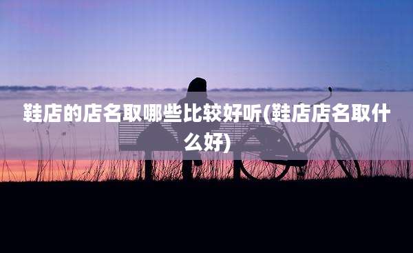 鞋店的店名取哪些比较好听(鞋店店名取什么好)