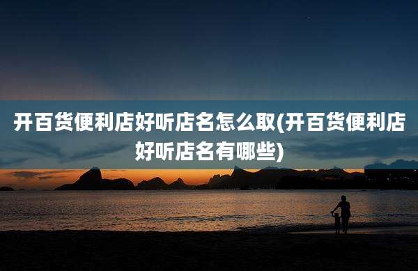 开百货便利店好听店名怎么取(开百货便利店好听店名有哪些)