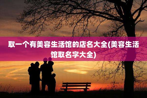 取一个有美容生活馆的店名大全(美容生活馆取名字大全)