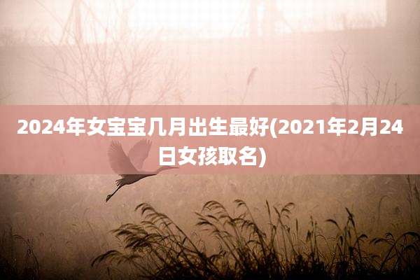 2024年女宝宝几月出生最好(2021年2月24日女孩取名)
