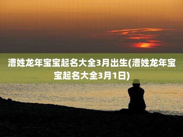 漕姓龙年宝宝起名大全3月出生(漕姓龙年宝宝起名大全3月1日)